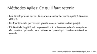 Méthodes Agiles: Ce qu’il faut retenir
• Les développeurs auront tendance à s'attarder sur la qualité du code
délivré.
• les fonctionnels percevront plus la valeur business d'un projet.
• L'intérêt de l'agilité est de permettre à ce beau monde de s'exprimer
de manière optimale pour délivrer un projet qui convienne à tout le
monde.
Diallo Daouda, Exposé sur les méthodes agiles, AGITEL 2016
 