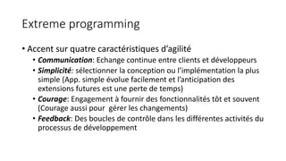 Extreme programming
• Accent sur quatre caractéristiques d’agilité
• Communication: Echange continue entre clients et développeurs
• Simplicité: sélectionner la conception ou l’implémentation la plus
simple (App. simple évolue facilement et l’anticipation des
extensions futures est une perte de temps)
• Courage: Engagement à fournir des fonctionnalités tôt et souvent
(Courage aussi pour gérer les changements)
• Feedback: Des boucles de contrôle dans les différentes activités du
processus de développement
 