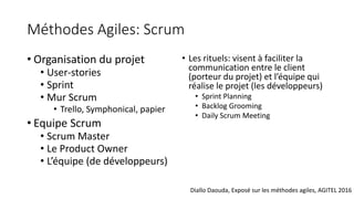Méthodes Agiles: Scrum
• Organisation du projet
• User-stories
• Sprint
• Mur Scrum
• Trello, Symphonical, papier
• Equipe Scrum
• Scrum Master
• Le Product Owner
• L’équipe (de développeurs)
• Les rituels: visent à faciliter la
communication entre le client
(porteur du projet) et l’équipe qui
réalise le projet (les développeurs)
• Sprint Planning
• Backlog Grooming
• Daily Scrum Meeting
Diallo Daouda, Exposé sur les méthodes agiles, AGITEL 2016
 