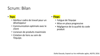 Scrum: Bilan
• Tops
• Meilleur cadre de travail pour un
développeur
• Communication optimale avec le
client
• Livraison de produits maximisée
• Création de liens au sein de
l’équipe.
• Flops
• Fatigue de l’équipe
• Mise en place progressive
• Négligence de la qualité du code
produit
Diallo Daouda, Exposé sur les méthodes agiles, AGITEL 2016
 