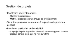 Gestion de projets
• Problèmes souvent humains
• Planifier la progression
• Motiver et coordonner un groupe de professionnels
• Techniques souvent communes à la gestion de projet en
général
• Problème particulier de la visibilité
• Un projet logiciel apparaîtra souvent à ses développeurs comme
presque achevé alors qu'il ne l'est qu'a 90%
 