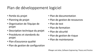 Plan de développement logiciel
• Portée du projet
• Planning de projet
• Organisation de l’équipe de
projet
• Description technique du projet
• Procédures et standards du
projet
• Plan d’assurance qualité
• Plan de gestion de configuration
• Plan de documentation
• Plan de gestion de ressources
• Plan de test
• Plan de formation
• Plan de sécurité
• Plan de gestion de risque
• Plan de maintenance
Pfleeger and atlee, Software Engineering: Theory and Practice
 