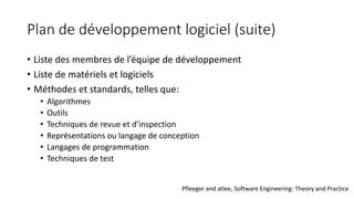 Plan de développement logiciel (suite)
• Liste des membres de l’équipe de développement
• Liste de matériels et logiciels
• Méthodes et standards, telles que:
• Algorithmes
• Outils
• Techniques de revue et d’inspection
• Représentations ou langage de conception
• Langages de programmation
• Techniques de test
Pfleeger and atlee, Software Engineering: Theory and Practice
 