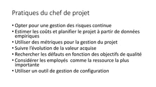 Pratiques du chef de projet
• Opter pour une gestion des risques continue
• Estimer les coûts et planifier le projet à partir de données
empiriques
• Utiliser des métriques pour la gestion du projet
• Suivre l’évolution de la valeur acquise
• Rechercher les défauts en fonction des objectifs de qualité
• Considérer les employés comme la ressource la plus
importante
• Utiliser un outil de gestion de configuration
 