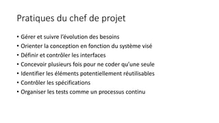 Pratiques du chef de projet
• Gérer et suivre l’évolution des besoins
• Orienter la conception en fonction du système visé
• Définir et contrôler les interfaces
• Concevoir plusieurs fois pour ne coder qu’une seule
• Identifier les éléments potentiellement réutilisables
• Contrôler les spécifications
• Organiser les tests comme un processus continu
 
