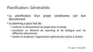 Planification: Généralités
• La planification d’un projet conditionne son bon
déroulement
• Le planning a pour but de :
• maîtriser le déroulement du projet dans le temps
• constituer un élément de reporting et de dialogue avec les
différents intervenants
• mettre en évidence l ’organisation optimale des taches à réaliser
Ph. Legall – Training TAD.
 
