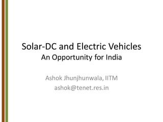 Solar-DC and Electric Vehicles
An Opportunity for India
Ashok Jhunjhunwala, IITM
ashok@tenet.res.in
 