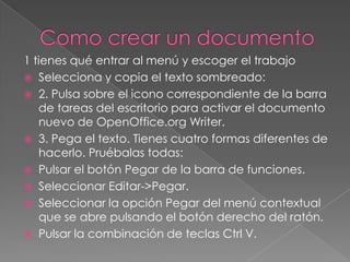 1 tienes qué entrar al menú y escoger el trabajo
 Selecciona y copia el texto sombreado:
 2. Pulsa sobre el icono correspondiente de la barra
   de tareas del escritorio para activar el documento
   nuevo de OpenOffice.org Writer.
 3. Pega el texto. Tienes cuatro formas diferentes de
   hacerlo. Pruébalas todas:
 Pulsar el botón Pegar de la barra de funciones.
 Seleccionar Editar->Pegar.
 Seleccionar la opción Pegar del menú contextual
   que se abre pulsando el botón derecho del ratón.
 Pulsar la combinación de teclas Ctrl V.
 