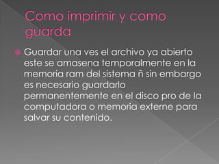    Guardar una ves el archivo ya abierto
    este se amasena temporalmente en la
    memoria ram del sistema ñ sin embargo
    es necesario guardarlo
    permanentemente en el disco pro de la
    computadora o memoria externe para
    salvar su contenido.
 