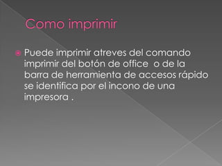    Puede imprimir atreves del comando
    imprimir del botón de office o de la
    barra de herramienta de accesos rápido
    se identifica por el incono de una
    impresora .
 