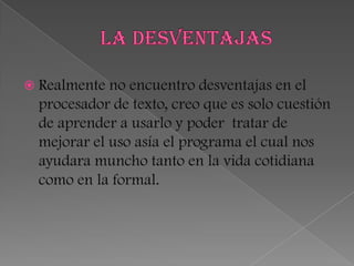  Realmente no  encuentro desventajas en el
  procesador de texto, creo que es solo cuestión
  de aprender a usarlo y poder tratar de
  mejorar el uso asía el programa el cual nos
  ayudara muncho tanto en la vida cotidiana
  como en la formal.
 