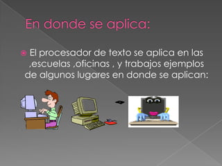El procesador de texto se aplica en las
 ,escuelas ,oficinas , y trabajos ejemplos
de algunos lugares en donde se aplican:
 