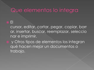  El
  cursor, editar, cortar, pegar, copiar, borr
  ar, insertar, buscar, reemplazar, seleccio
  nar e imprimir.
 y Otros tipos de elementos los integran
  qué hacen mejor un documentos o
  trabajo.
 