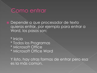    Depende a que procesador de texto
    quieras entrar, por ejemplo para entrar a
    Word, los pasos son:

    * Inicio
    * Todos los Programas
    * Microsoft Office
    * Microsoft Office Word

    Y listo, hay otras formas de entrar pero esa
    es la más común.
 