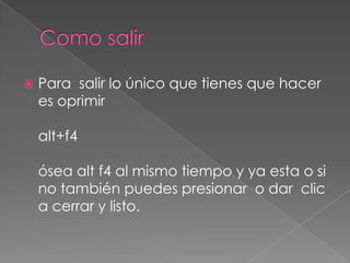    Para salir lo único que tienes que hacer
    es oprimir

    alt+f4

    ósea alt f4 al mismo tiempo y ya esta o si
    no también puedes presionar o dar clic
    a cerrar y listo.
 