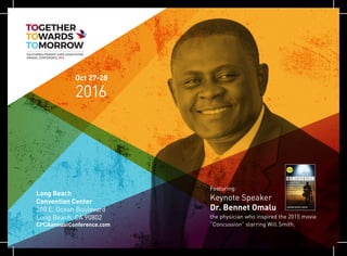 Oct 27-28
2016
Long Beach
Convention Center
300 E. Ocean Boulevard
Long Beach, CA 90802
CPCAannualConference.com
CALIFORNIA PRIMARY CARE ASSOCIATION
ANNUAL CONFERENCE 2016
Featuring:
Keynote Speaker
Dr. Bennet Omalu
the physician who inspired the 2015 movie
“Concussion” starring Will Smith.
 