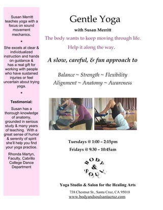 Gentle Yoga
with Susan Merritt
The body wants to keep moving through life.
Help it along the way.
A slow, careful, & fun approach to
Balance ~ Strength ~ Flexibility
Alignment ~ Anatomy ~ Awareness
Tuesdays @ 1:00 – 2:15pm
Fridays @ 9:30 – 10:45am
Yoga Studio & Salon for the Healing Arts
738 Chestnut St., Santa Cruz, CA 95018
www.bodyandsoulsantacruz.com
Susan Merritt
teaches yoga with a
focus on sound
movement
mechanics.
*
She excels at clear &
individualized
instruction and hands
on guidance &
has a real gift for
working with people
who have sustained
injuries or feel
uncertain about trying
yoga.
*
Testimonial:
Susan has a
thorough knowledge
of anatomy,
grounded in serious
study & many years
of teaching. With a
great sense of humor
& serenity of spirit
she’ll help you find
your yoga practice.
Rhonda Martyn,
Faculty, Cabrillo
College Dance
Department
 