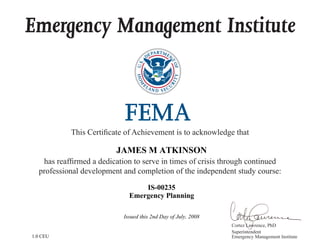 Emergency Management Institute
This Certificate of Achievement is to acknowledge that
has reaffirmed a dedication to serve in times of crisis through continued
professional development and completion of the independent study course:
Cortez Lawrence, PhD
Superintendent
Emergency Management Institute
JAMES M ATKINSON
IS-00235
Emergency Planning
Issued this 2nd Day of July, 2008
1.0 CEU
 