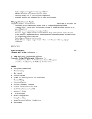  Coded and processed applications into required format.
 Checked documents and corrected erroneous entries.
 Manually checked data for consistency and completeness.
 Compiled, analyzed, and interpreted data for sound decision making.
Billing Specialists/Accounts Payable
Triage Para- Transit - Philadelphia, PA October 2001 to November 2003
 Maintained successfulinternal and external audits by having thorough documentation
 Analyzing driver's average hours, downtime and overtime for weekly payroll and submitted to the
payroll department.
 Compiled reports summarizing accounts payable data.
 Reviewed, logged and presented the volume of patrons,daily currency, tokens, agency discount
scripts and vehicle information onto the weekly spreadsheet and then entered into the PASS system
for Septa's review and yearly auditing.
 Balanced general ledger accounts monthly
 Strictly followed company and government policies when filing and addressing employee
complaints
EDUCATION
High School Diploma: 1995
Overbrook High School - Philadelphia, PA
63 Credits: Real Estate And Business Management
Community College Of Philadelphia - Philadelphia, PA
 Attended Training Related To Real Estate and Business Management
 Attended A Class Pertaining To PA Notary And Real Estate
SKILLS
 Management communication
 Decision making
 Goal oriented
 Attention to details
 Flexible and able to adjust to the work environment
 Decision Making
 Operational Planning
 Providing Performance Feedback
 Excellent Verbal Communication Skills
 Good Written Communication Skills
 Attention To Details
 Time Management
 Has Leadership Qualities
 Strong Work Ethics
 Ability To Accept And Learn From Criticism
 Multi-tasking
 