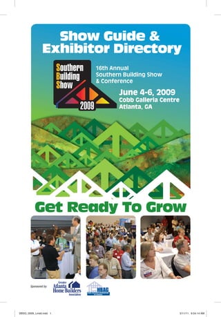 Get Ready To Grow
Show Guide &
Exhibitor Directory
16th Annual
Southern Building Show
& Conference
June 4-6, 2009
Cobb Galleria Centre
Atlanta, GA
Sponsored by:
SBSG_0009_Lindd.indd 1SBSG_0009_Lindd.indd 1 5/11/11 9:54:14 AM5/11/11 9:54:14 AM
 