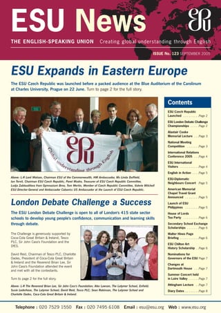 ESU NewsTHE ENGLISH-SPEAKING UNION Creating global understanding through English
ISSUE No. 123 SEPTEMBER 2005
Above: L-R Lord Watson, Chairman ESU of the Commonwealth, HM Ambassador, Ms Linda Duffield,
Ian Tervit, Chairman ESU Czech Republic, Pavel Mudra, Treasurer of ESU Czech Republic Committee,
Ludja Zabloudilova from Gymnazium Brno, Tom Mertin, Member of Czech Republic Committee, Valerie Mitchell
ESU Director-General and Ambassador Cabaniss US Ambassador at the Launch of ESU Czech Republic.
Above: L-R The Reverend Brian Lee, Sir John Cass's Foundation; Alex Lawson, The Latymer School, Enfield;
Susie Lederhose, The Latymer School; David Reid, Tesco PLC; Sean Robinson, The Latymer School and
Charlotte Oades, Coca-Cola Great Britain & Ireland.
ESU Expands in Eastern Europe
The ESU Czech Republic was launched before a packed audience at the Blue Auditorium of the Carolinum
at Charles University, Prague on 22 June. Turn to page 2 for the full story.
London Debate Challenge a Success
The ESU London Debate Challenge is open to all of London's 415 state sector
schools to develop young people's confidence, communication and learning skills
through debate.
The Challenge is generously supported by
Coca-Cola Great Britain & Ireland, Tesco
PLC, Sir John Cass's Foundation and the
DfES.
David Reid, Chairman of Tesco PLC, Charlotte
Oades, President of Coca-Cola Great Britain
& Ireland and the Reverend Brian Lee, Sir
John Cass's Foundation attended the event
and met with all the contestants.
Turn to page 2 for the full story.
Telephone : 020 7529 1550 Fax : 020 7495 6108 Email : esu@esu.org Web : www.esu.org
Contents
ESU Czech Republic
Launched . . . . . . . . .Page 2
ESU London Debate Challenge
Championships . . . . .Page 2
Alastair Cooke
Memorial Lecture . . .Page 3
National Mooting
Competition . . . . . . .Page 3
International Relations
Conference 2005 . . .Page 4
ESU International
Visitors . . . . . . . . . . .Page 4
English in Action . . . .Page 5
ESU-Diplomatic
Neighbours Concert .Page 5
American Memorial
Chapel Travel Grant
Announced . . . . . . . .Page 5
Launch of ESU
Philippines . . . . . . . .Page 5
House of Lords
Tea Party . . . . . . . . .Page 6
Secondary School Exchange
Scholarships . . . . . . .Page 6
Walter Hines Page
Briefing . . . . . . . . . . .Page 6
ESU Chilton Art
History Scholarship . .Page 6
Nominations for
Governors of the ESU Page 7
Changes at
Dartmouth House . . .Page 7
Summer Concert held
in Loire Valley . . . . . .Page 7
Attingham Lecture . .Page 7
Diary Dates . . . . . . . .Page 8
 