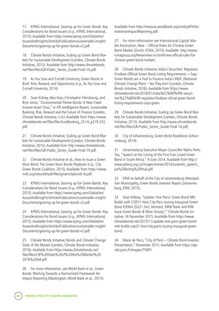 84 FINANCE FOR CITY LEADERS HANDBOOK
17	 KPMG International, Gearing up for Green Bonds: Key
Considerations for Bond Issuers (n.p., KPMG International,
2015).Available from https://www.kpmg.com/Global/en/
IssuesAndInsights/ArticlesPublications/sustainable-insight/
Documents/gearing-up-for-green-bonds-v2.pdf.
18	 Climate Bonds Initiative, Scaling up Green Bond Mar-
kets for Sustainable Development (London, Climate Bonds
Initiative, 2015).Available from http://www.climatebonds.
net/files/files/GB-Public_Sector_Guide-Final-1A.pdf.
19	 As You Sow and Cornell University, Green Bonds in
Brief: Risk, Reward, and Opportunity (n.p.,As You Sow and
Cornell University, 2014).
20	 Sean Kidney,Alex Veys, Christopher Flensbourg, and
Bryn Jones, “Environmental Theme Bonds:A New Fixed
Income Asset Class,” in IFR Intelligence Report, Sustainable
Banking: Risk, Reward and the Future of Finance (London,
Climate Bonds Initiative, n.d.).Available from https://www.
climatebonds.net/files/files/SustBanking_Ch14_p219-232.
pdf.
21	 Climate Bonds Initiative, Scaling up Green Bond Mar-
kets for Sustainable Development (London, Climate Bonds
Initiative, 2015).Available from http://www.climatebonds.
net/files/files/GB-Public_Sector_Guide-Final-1A.pdf.
22	 Climate Bonds Initiative et al., How to Issue a Green
Muni Bond:The Green Muni Bonds Playbook (n.p., City
Green Bonds Coalition, 2015).Available from https://www.
nrdc.org/sites/default/files/greencitybonds-ib.pdf.
23	 KPMG International, Gearing up for Green Bonds: Key
Considerations for Bond Issuers (n.p., KPMG International,
2015).Available from https://www.kpmg.com/Global/en/
IssuesAndInsights/ArticlesPublications/sustainable-insight/
Documents/gearing-up-for-green-bonds-v2.pdf.
24	 KPMG International, Gearing up for Green Bonds: Key
Considerations for Bond Issuers (n.p., KPMG International,
2015).Available from https://www.kpmg.com/Global/en/
IssuesAndInsights/ArticlesPublications/sustainable-insight/
Documents/gearing-up-for-green-bonds-v2.pdf.
25	 Climate Bonds Initiative, Bonds and Climate Change:
State of the Market (London, Climate Bonds Initiative,
2016).Available from https://www.climatebonds.net/
files/files/CBI%20State%20of%20the%20Market%20
2016%20A4.pdf.
26	 For more information, see World Bank et al., Green
Bonds:Working Towards a Harmonized Framework for
Impact Reporting (Washington,World Bank et al., 2015).
Available from http://treasury.worldbank.org/cmd/pdf/Infor-
mationonImpactReporting.pdf.
27	 For more information see International Capital Mar-
ket Association, New – Official Rules for Chinese Green
Bond Market (Zurich, ICMA, 2015).Available: http://www.
icmagroup.org/News/news-in-brief/new-official-rules-for-
chinese-green-bond-market/.
28	 Climate Bonds Initiative, India’s Securities’ Regulator
Finalizes Official Green Bond Listing Requirements + Says
Green Bonds are a Tool to Finance India’s INDC (National
Climate Change Plan) – Yes They Are! (London, Climate
Bonds Initiative, 2016).Available from https://www.
climatebonds.net/2016/01/india%E2%80%99s-securi-
ties%E2%80%99-regulator-finalises-oficial-green-bond-
listing-requirements-says-green
29	 Climate Bonds Initiative, Scaling Up Green Bond Mar-
kets for Sustainable Development (London, Climate Bonds
Initiative, 2015).Available from http://www.climatebonds.
net/files/files/GB-Public_Sector_Guide-Final-1A.pdf.
30	 City of Johannesburg, Green Bond Roadshow (Johan-
nesburg, 2014).
31	 Johannesburg Executive Mayor Councillor Mpho Parks
Tau, “Speech at the Listing of the First Ever Listed Green
Bond in South Africa,” 9 June 2014.Available from http://
www.joburg.org.za/images/stories/2014/June/em_speech_
jse%20listing%20final.pdf.
32	 ERM on behalf of the City of Johannesburg Metropol-
itan Municipality, Green Bonds Investor Report (Johannes-
burg, ERM, 2015).
33	 Sean Kidney, “Update:Vive Paris! Green Bond Mkt
Builds with COP21 Host City Paris Issuing Inaugural Green
Bond €300m ($321.5m).Vermont, NRW Bank and KfW
Issue Green Bonds & More Gossip!,” Climate Bonds Ini-
tiative, 16 November 2015.Available from https://www.
climatebonds.net/2015/11/update-vive-paris-green-bond-
mkt-builds-cop21-host-city-paris-issuing-inaugural-green-
bond-.
34	 Marie de Paris, “City of Paris – Climate Bond Investor
Presentation,” November 2015.Available from https://api-
site.paris.fr/images/75091.
 