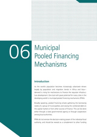 Municipal
Pooled Financing
Mechanisms
06
Introduction
As the world’s population becomes increasingly urbanized—driven
largely by population and migration trends in Africa and Asia—
demand is rising for mechanisms to finance the requisite infrastruc-
ture development. One tool with great potential for many cities in the
developing world is municipal pooled financing mechanisms (PFMs).
Broadly speaking, pooled financing entails gathering the borrowing
needs of a group of municipalities and raising the combined debt on
the capital market or from other sources of finance. This can be done
either through a state governmental agency or through cooperation
among local authorities.
PFMs do not remove the decision-making power of the individual local
authority, and should be viewed as a complement to other funding
 
