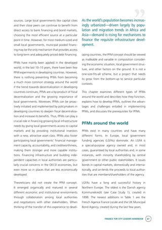 FINANCE FOR CITY LEADERS HANDBOOK 87
sources. Large local governments like capital cities
and their close peers can continue to benefit from
direct access to bank financing and bond markets,
choosing the most efficient source at a particular
point in time. However, for most medium-sized and
small local governments, municipal pooled financ-
ing may be the only mechanism that provides access
to long-term and adequately priced debt financing.
PFMs have mainly been applied in the developed
world; in the last 10–15 years, there have been few
PFM experiments in developing countries. However,
there is nothing preventing PFMs from becoming
a much more common strategy around the world
if the trend towards decentralization in developing
countries continues; PFMs are a by-product of fiscal
decentralization and the growing importance of
local governments. Moreover, PFMs can be proac-
tively initiated and implemented by policymakers in
developing countries to deepen fiscal decentraliza-
tion and increase its benefits. Thus, PFMs can play a
crucial role in financing growing local infrastructure
needs by giving local governments access to capital
markets and by providing institutional investors
with a new, attractive asset class. PFMs also foster
participating local governments’ financial manage-
ment capacity, accountability, and creditworthiness,
making them stronger and more capable institu-
tions. Financing infrastructure and building inde-
pendent capacities in local authorities are particu-
larly crucial concerns in the OECD economies, but
even more so in places that are less economically
developed.
Theoreticians did not create the PFM concept.
It emerged organically and matured in several
different economic and institutional environments
through collaboration among local authorities
and negotiations with other stakeholders. When
thinking of the transfer of this experience to devel-
oping countries, the PFM concept should be viewed
as malleable and variable in composition consider-
ing the economic situation, local government struc-
ture, and other factors on the ground. It is not a
one-size-fits-all scheme, but a project that needs
to grow from the bottom-up to service particular
contexts.
This chapter examines different types of PFMs
around the world and describes how they function,
explains how to develop PFMs, outlines the advan-
tages and challenges entailed in implementing
PFMs, and discusses the prerequisites for PFMs.
PFMs around the world
PFMs exist in many countries and have many
different forms. In Europe, local government
funding agencies (LGFAs) dominate. An LGFA is
a special-purpose agency owned and, in most
cases, guaranteed by local authorities and, in some
instances, with minority shareholding by central
government or other public stakeholders. It issues
bonds in capital markets, domestically and interna-
tionally, and on-lends the proceeds to local author-
ities that are members/shareholders of the agency.
LGFAs have a long and successful history in
Northern Europe. The oldest is the Danish agency
Kommunekredit (see Case Study 1), created in
1898. The newest additions in Table 1 are the
French Agence France Locale and the UK Municipal
Bond Agency, created during the last few years.
As the world’s population becomes increas-
ingly urbanized—driven largely by popu-
lation and migration trends in Africa and
Asia—demand is rising for mechanisms to
finance the requisite infrastructure devel-
opment.
 
