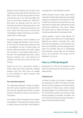 FINANCE FOR CITY LEADERS HANDBOOK 89
Michigan Finance Authority, was the result of the
merging of various public finance authorities in the
state in 2010. The most intense period of creation
of bond banks was in the 1970s and 1980s, with
only four bond banks created over 1990–2015.
Bond banks are generally small and under the
ownership and control of state governments. They
are also directly or indirectly guaranteed by the
states, and/or their bond issues are secured with
interbudgetary transfers. Bond banks are predomi-
nantly found in smaller states.
The largest bond bank in terms of liabilities is the
recently amalgamated Michigan Finance Authori-
ty. This entity has a broad scope, lending not only
to municipalities, but also to schools (public and
private), healthcare providers, and private colleges
and universities. It also handles student loans in
the state. The second-largest bond bank, Virginia
Resources Authority, has a more typical set of
customers and raises funds mainly for local infra-
structure.
Overall, the size of U.S. bond banks’ activities is
limited. Many bond banks administer statewide
revolving funds from which loans are supplied
to local authorities for specific purposes, often
clean-water projects.
The cooperational approach
The cooperational approach is based on coopera-
tion in the country in question among local author-
ities that have voluntarily joined forces to achieve
long-term cost-efficient funding of local infrastruc-
ture projects.
The European LGFAs are examples of the coopera-
tional approach. These agencies are frequent issuers
in capital markets and are often market leaders in
municipal loans in their respective countries.
Another example is found in Japan. Japan Finance
Corporation for Municipal Enterprises was originally
created as a central government institution in 1957.
In 2008 this company was transformed into a new
entity with the capital fully contributed by all local
governments (prefectures, cities, towns, villages,
and special wards of Tokyo) and became a joint
fundraising organization for local governments.
Another example is found in New Zealand. The
New Zealand Local Government Funding Agency
(NZLGFA) was created in December 2011, after
three years of preparations. Local authorities own
80 per cent of NZLGFA, and the central government
retains the remainder. There are 31 shareholding
local authorities; among these are the Auckland
Council, the Christchurch City Council, and the
Wellington City Council.
How is a PFM developed?
Development of a PFM can be divided into three
levels: the preliminary level, the basic level, and the
advanced level.
Preliminary level
A number of actions can be taken to prepare for
the introduction of a PFM. A first step is the estab-
lishment of close cooperation among local author-
ities focused on financial issues, without actually
borrowing together. This could entail the coordina-
tion of borrowing activities and exchange of best
practices regarding, for example, risk policies. This
can include using similar procurement processes in
relation to banks and other creditors.
 