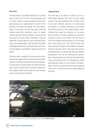 90 FINANCE FOR CITY LEADERS HANDBOOK
Basic level
The basic level is a so-called club deal. This is a bond
issue in which two or more cities participate, and
it is done without a special purpose vehicle. Each
participating city is responsible for its part of the
payment of interest and capital. The main advan-
tages of club deals are that they give small and
medium-sized local authorities access to capital
markets and that they are flexible in the sense that
the group of issuers (local authorities) could be
differently compounded for each club deal (bond
issue). The disadvantage is that they are structurally
and legally complicated, which produces costs that,
to some degree, could offset a good pricing of the
bonds.
The basic level is suitable for countries with institu-
tional and/or legal constraints preventing the devel-
opment of a PFM at the advanced level (see below).
It could also be a step towards the advanced level,
while giving involved local authorities experience
with capital markets and testing the spirit of coop-
eration among these authorities.
Advanced level
The next step is to create an LGFA to act as an
intermediary between the cities and the capital
markets. The big advantage with an LGFA is that
it can reach sufficient volumes in its borrowing
to diversify its funding operations and achieve
cost-efficient pricing in the capital markets. Diver-
sification also means the reduction of risk given
that the LGFA is not reliant solely on one source of
funding or even on one market. The fact that an
LGFA can employ financial experts to run the oper-
ations also reduces risk. This kind of entity must
have economic strength to be credible to investors.
Economic strength, which in this case is the same as
creditworthiness, can be gained through sufficient
capitalisation and can be reinforced by guaran-
tees. The guarantors can either be the participating
cities, central government, a third party (e.g., public
sector pension funds), or a mix of these. The advan-
tage of having a guarantee from the participating
cities is that it reinforces the local responsibility for
the LGFA.
Aerial view of residential area in Grenada North,Wellington, New Zealand © Flickr/D.Coetzee
 