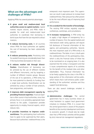 FINANCE FOR CITY LEADERS HANDBOOK 91
What are the advantages and
challenges of PFMs?
Applying PFMs has several potential advantages:
	 It gives small and medium-sized local
authorities access to capital markets. Capital
markets require volume, and PFMs make it
possible for small and medium-sized local
authorities to coordinate their borrowing in
bond issues that have the size required to attract
investors.
	 It reduces borrowing costs. In all countries
where PFMs for local authorities are applied,
the cost of borrowing has been substantially
reduced.
	 It reduces processing costs. Processing costs
for pooled financing are considerably lower than
if the local entities borrowed on their own.
	 It reduces market risk through diversi-
fication. Diversification of borrowing can
be achieved by the use of different markets
and different instruments, and by targeting a
number of different investor groups. Because
of the size of its operations, a PFM entity has
far more potential to diversify its funding than
a single local authority. Diversification can be
achieved by using a number of loan products,
loan programmes, and markets.
	 It improves debt management capacity by
providing financial expertise. Financial exper-
tise is often scarce in local authorities, since their
primary focus is on providing appropriate basic
services to the public. Cooperation provides
opportunity to employ financial experts, which
reduces risks.
	 It provides incentives to improve credit-
worthiness. The participating local authorities
have to agree to be supervised by their peers,
because local authorities’ creditworthiness is the
enterprise’s most important asset. This supervi-
sion can result in peer pressure to increase local
creditworthiness. Peer pressure has often proven
to be the most efficient way of improving local
performance.
	 It is a conduit for the transfer of knowledge.
The existing PFM entities regularly organize
conferences, workshops, and consultations.
	 It increases transparency. A PFM entity has
to apply a high degree of transparency for a
number of reasons. First, the capital markets and
international credit rating agencies will require
full disclosure of financial information of the
agency and participating authorities. Second,
the most important asset of a PFM entity is its
creditworthiness. The latter, in turn, is built upon
the creditworthiness of the participating cities,
which is why the financial status of these has
to be monitored on an ongoing basis. It is also
essential that the entity is transparent and that
it issues comprehensive reports of its activities
for the benefit of the involved cities and other
stakeholders. Thus, financial information has
to be freely supplied by the cities in the PFM. A
large portion of this information will be public,
which means that it will enhance public under-
standing of the authorities’ activities and thus
support local democracy.
There are also several challenges entailed in
applying PFMs:
	 Administrative challenges: The central
government has in many countries shown an
initial hesitation to support local government
initiatives to introduce PFMs. It is crucial that
the central government is aware of the project’s
benefits to the country’s development and hence
to economic growth. It should also be made
clear that a PFM entity’s activities will be guided
by strict internal risk management regulations.
 