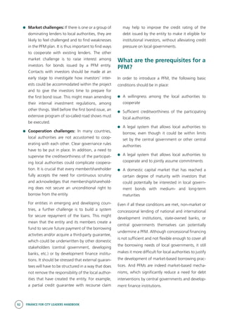 92 FINANCE FOR CITY LEADERS HANDBOOK
	 Market challenges: If there is one or a group of
dominating lenders to local authorities, they are
likely to feel challenged and to find weaknesses
in the PFM plan. It is thus important to find ways
to cooperate with existing lenders. The other
market challenge is to raise interest among
investors for bonds issued by a PFM entity.
Contacts with investors should be made at an
early stage to investigate how investors’ inter-
ests could be accommodated within the project
and to give the investors time to prepare for
the first bond issue. This might mean amending
their internal investment regulations, among
other things. Well before the first bond issue, an
extensive program of so-called road shows must
be executed.
	 Cooperation challenges: In many countries,
local authorities are not accustomed to coop-
erating with each other. Clear governance rules
have to be put in place. In addition, a need to
supervise the creditworthiness of the participat-
ing local authorities could complicate coopera-
tion. It is crucial that every member/shareholder
fully accepts the need for continuous scrutiny
and acknowledges that membership/sharehold-
ing does not secure an unconditional right to
borrow from the entity.
	 For entities in emerging and developing coun-
tries, a further challenge is to build a system
for secure repayment of the loans. This might
mean that the entity and its members create a
fund to secure future payment of the borrowing
activities and/or acquire a third-party guarantee,
which could be underwritten by other domestic
stakeholders (central government, developing
banks, etc.) or by development finance institu-
tions. It should be stressed that external guaran-
tees will have to be structured in a way that does
not remove the responsibility of the local author-
ities that have created the entity. For example,
a partial credit guarantee with recourse claim
may help to improve the credit rating of the
debt issued by the entity to make it eligible for
institutional investors, without alleviating credit
pressure on local governments.
What are the prerequisites for a
PFM?
In order to introduce a PFM, the following basic
conditions should be in place:
	A willingness among the local authorities to
cooperate
	 Sufficient creditworthiness of the participating
local authorities
	 A legal system that allows local authorities to
borrow, even though it could be within limits
set by the central government or other central
authorities
	 A legal system that allows local authorities to
cooperate and to jointly assume commitments
	 A domestic capital market that has reached a
certain degree of maturity with investors that
could potentially be interested in local govern-
ment bonds with medium- and long-term
maturities
Even if all these conditions are met, non-market or
concessional lending of national and international
development institutions, state-owned banks, or
central governments themselves can potentially
undermine a PFM. Although concessional financing
is not sufficient and not flexible enough to cover all
the borrowing needs of local governments, it still
makes it more difficult for local authorities to justify
the development of market-based borrowing prac-
tices. And PFMs are indeed market-based mecha-
nisms, which significantly reduce a need for debt
interventions by central governments and develop-
ment finance institutions.
 