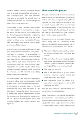 FINANCE FOR CITY LEADERS HANDBOOK 93
These are the basic conditions, but above all there
must be a need, obvious to local authorities, for
new financing solutions. These local authorities
must also be convinced that pooled financing
could be a way forward. The next step is to get the
support from central government.
Unfortunately, in many countries there has been
an initial hesitation for municipalities to cooper-
ate. This is probably because municipalities often
see themselves as competitors to the neighboring
local authority. Sometimes there could also be an
element of distrust among municipalities. This can
stem from different political parties being in power
or a number of other reasons.
In countries where municipal funding agencies have
been created, these challenges have been present.
Fairly soon in the process it is recognized by the
local authorities that a PFM is for the benefit of all
participants, but it is still important to, in different
ways, enhance trust among municipalities. The
process needs to start with a few motivated stake-
holders that can lead the way for others. These
initiators must clearly state their interest in studying
the introduction of a PFM in order to build a strong
enough foundation for a project.
The work to create a PFM entity should be properly
organized. A local government association could
host the project and supply administrative support.
It is important to remember that it is the local
authorities that should drive the project. A step
that is key in this type of process is the recruitment
of leaders, both political and professional. A need
for entrepreneurial skills cannot be underestimat-
ed. It is a question of breaking new ground, and
it requires hard work and creativity combined with
diplomacy.
The value of the process
All uses of financial markets for borrowing purposes
are built upon good creditworthiness. The situation
for local authorities varies greatly among different
countries. For some developing countries a PFM
is perfectly feasible, while other countries’ local
authorities lack steady income streams and a solid
regulatory framework. Nevertheless, all countries
and their local authorities could make substantial
gains from the process towards a PFM.
A project that aims to put in place financial coop-
eration among cities in a developing country
addresses almost all the questions that are vital for
well-functioning local authorities. These include:
	 What is the relationship between local author-
ities and central government, both legal and
financial?
	 What is the flow of income (including stability,
predictability, diversification, trends [especially of
tax bases], system for collection, collection rates,
and the possibilities to tap new local taxes)?
	 What is the cost structure?
	What is the debt outlook (e.g., size, interest
payments, maturities, payment record, and
central government restrictions)?
	What institutional factors are present (e.g.,
organization, accounting system, audit, level of
knowledge, and skills)?
All of the above constitute a well-functioning local
authority with high creditworthiness.
Asking these questions in connection with a project
that aims to solve a major problem, such as financ-
ing infrastructure investment, can be very efficient. It
would enable putting needed reforms in the context
of a vision for the future. A project would be orga-
 