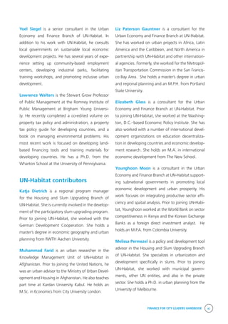 FINANCE FOR CITY LEADERS HANDBOOK xi
Yoel Siegel is a senior consultant in the Urban
Economy and Finance Branch of UN-Habitat. In
addition to his work with UN-Habitat, he consults
local governments on sustainable local economic
development projects. He has several years of expe-
rience setting up community-based employment
centers, developing industrial parks, facilitating
training workshops, and promoting inclusive urban
development.   
Lawrence Walters is the Stewart Grow Professor
of Public Management at the Romney Institute of
Public Management at Brigham Young Universi-
ty. He recently completed a co-edited volume on
property tax policy and administration, a property
tax policy guide for developing countries, and a
book on managing environmental problems. His
most recent work is focused on developing land-
based financing tools and training materials for
developing countries. He has a Ph.D. from the
Wharton School at the University of Pennsylvania.
UN-Habitat contributors
Katja Dietrich is a regional program manager
for the Housing and Slum Upgrading Branch of
UN-Habitat. She is currently involved in the develop-
ment of the participatory slum upgrading program.
Prior to joining UN-Habitat, she worked with the
German Development Cooperation. She holds a
master’s degree in economic geography and urban
planning from RWTH Aachen University.
Muhammad Farid is an urban researcher in the
Knowledge Management Unit of UN-Habitat in
Afghanistan. Prior to joining the United Nations, he
was an urban advisor to the Ministry of Urban Devel-
opment and Housing in Afghanistan. He also teaches
part time at Kardan University Kabul. He holds an
M.Sc. in Economics from City University London.
Liz Paterson Gauntner is a consultant for the
Urban Economy and Finance Branch at UN-Habitat.
She has worked on urban projects in Africa, Latin
America and the Caribbean, and North America in
partnership with UN-Habitat and other internation-
al agencies. Formerly, she worked for the Metropol-
itan Transportation Commission in the San Francis-
co Bay Area.  She holds a master’s degree in urban
and regional planning and an M.P.H. from Portland
State University.
Elizabeth Glass is a consultant for the Urban
Economy and Finance Branch at UN-Habitat. Prior
to joining UN-Habitat, she worked at the Washing-
ton, D.C.–based Economic Policy Institute. She has
also worked with a number of international devel-
opment organizations on education decentraliza-
tion in developing countries and economic develop-
ment research. She holds an M.A. in international
economic development from The New School. 	
Younghoon Moon is a consultant in the Urban
Economy and Finance Branch at UN-Habitat support-
ing subnational governments in promoting local
economic development and urban prosperity. His
work focuses on integrating productive sector effi-
ciency and spatial analysis. Prior to joining UN-Habi-
tat, Younghoon worked at the World Bank on sector
competitiveness in Kenya and the Korean Exchange
Banks as a foreign direct investment analyst.   He
holds an M.P.A. from Colombia University.
Melissa Permezel is a policy and development tool
advisor in the Housing and Slum Upgrading Branch
of UN-Habitat. She specializes in urbanization and
development specifically in slums. Prior to joining
UN-Habitat, she worked with municipal govern-
ments, other UN entities, and also in the private
sector. She holds a Ph.D. in urban planning from the
University of Melbourne.
 