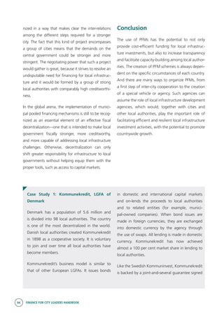 94 FINANCE FOR CITY LEADERS HANDBOOK
nized in a way that makes clear the inter-relations
among the different steps required for a stronger
city. The fact that this kind of project encompasses
a group of cities means that the demands on the
central government could be stronger and more
stringent. The negotiating power that such a project
would gather is great, because it strives to resolve an
undisputable need for financing for local infrastruc-
ture and it would be formed by a group of strong
local authorities with comparably high creditworthi-
ness.
In the global arena, the implementation of munici-
pal pooled financing mechanisms is still to be recog-
nized as an essential element of an effective fiscal
decentralization—one that is intended to make local
government fiscally stronger, more creditworthy,
and more capable of addressing local infrastructure
challenges. Otherwise, decentralization can only
shift greater responsibility for infrastructure to local
governments without helping equip them with the
proper tools, such as access to capital markets.
Conclusion
The use of PFMs has the potential to not only
provide cost-efficient funding for local infrastruc-
ture investments, but also to increase transparency
and facilitate capacity-building among local author-
ities. The creation of PFM schemes is always depen-
dent on the specific circumstances of each country.
And there are many ways to organize PFMs, from
a first step of inter-city cooperation to the creation
of a special vehicle or agency. Such agencies can
assume the role of local infrastructure development
agencies, which would, together with cities and
other local authorities, play the important role of
facilitating efficient and resilient local infrastructure
investment activities, with the potential to promote
countrywide growth.
Case Study 1: Kommunekredit, LGFA of
Denmark
Denmark has a population of 5.6 million and
is divided into 98 local authorities. The country
is one of the most decentralized in the world.
Danish local authorities created Kommunekredit
in 1898 as a cooperative society. It is voluntary
to join and over time all local authorities have
become members.
Kommunekredit’s business model is similar to
that of other European LGFAs. It issues bonds
in domestic and international capital markets
and on-lends the proceeds to local authorities
and to related entities (for example, munici-
pal-owned companies). When bond issues are
made in foreign currencies, they are exchanged
into domestic currency by the agency through
the use of swaps. All lending is made in domestic
currency. Kommunekredit has now achieved
almost a 100 per cent market share in lending to
local authorities.
Like the Swedish Kommuninvest, Kommunekredit
is backed by a joint-and-several guarantee signed
 