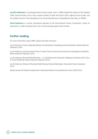 96 FINANCE FOR CITY LEADERS HANDBOOK
Lars M. Andersson is a local government finance expert, who in 1986 initiated the creation of the Swedish
LGFA, Kommuninvest, and is now a board member of both the French LGFA, Agence France Locale, and
the Global Fund for Cities Development (Le Fonds Mondial pour le Dévelopment des Villes, or FMDV).
Pavel Kochanov is a senior subnational specialist at the International Finance Corporation, where he
specializes in credit and governance risks of sub-sovereign government entities.
Further reading
For more information about PMFs, please see these resources:
Lars M.Andersson, Finance Cooperation Between Local Authorities in Developing Countries (Stockholm, Mårten Andersson
Productions, 2014).
Lars M.Andersson, Local Government Finance in Europe:Trends to Create Local Government Funding Agencies (Stockholm,
Mårten Andersson Productions, 2014).
Lars M.Andersson,What the World Needs Now… Is Local Infrastructure Investments Challenges and Solutions with a Focus
on Finance (Stockholm, Mårten Andersson Productions, 2014).
Lars M.Andersson, Overview of Municipal Pooled Financing Practices (Washington, International Finance Corporation,
2015).
Barbara Samuels,The Potential Catalytic Role of Subnational Pooled, Financing Mechanisms (Paris, FMDV, 2015).
 