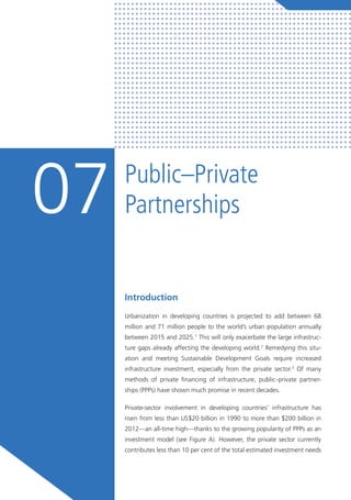 Public–Private
Partnerships07
Introduction
Urbanization in developing countries is projected to add between 68
million and 71 million people to the world’s urban population annually
between 2015 and 2025.1
This will only exacerbate the large infrastruc-
ture gaps already affecting the developing world.2
Remedying this situ-
ation and meeting Sustainable Development Goals require increased
infrastructure investment, especially from the private sector.3
Of many
methods of private financing of infrastructure, public–private partner-
ships (PPPs) have shown much promise in recent decades.
Private-sector involvement in developing countries’ infrastructure has
risen from less than US$20 billion in 1990 to more than $200 billion in
2012—an all-time high—thanks to the growing popularity of PPPs as an
investment model (see Figure A). However, the private sector currently
contributes less than 10 per cent of the total estimated investment needs
 