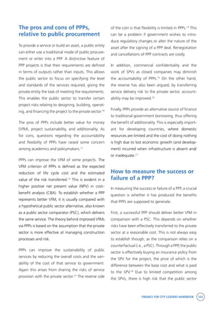 FINANCE FOR CITY LEADERS HANDBOOK 103
The pros and cons of PPPs,
relative to public procurement
To provide a service or build an asset, a public entity
can either use a traditional mode of public procure-
ment or enter into a PPP. A distinctive feature of
PPP projects is that their requirements are defined
in terms of outputs rather than inputs. This allows
the public sector to focus on specifying the level
and standards of the services required, giving the
private entity the task of meeting the requirements.
This enables the public sector to transfer certain
project risks relating to designing, building, operat-
ing, and financing the project to the private sector.10
The pros of PPPs include better value for money
(VfM), project sustainability, and additionality. As
for cons, questions regarding the accountability
and flexibility of PPPs have raised some concern
among academics and policymakers.11
PPPs can improve the VfM of some projects. The
VfM criterion of PPPs is defined as the expected
reduction of life cycle cost and the estimated
value of the risk transferred.12
This is evident in a
higher positive net present value (NPV) in cost–
benefit analysis (CBA). To establish whether a PPP
represents better VfM, it is usually compared with
a hypothetical public sector alternative, also known
as a public sector comparator (PSC), which delivers
the same service. The theory behind improved VfMs
via PPPs is based on the assumption that the private
sector is more effective at managing construction
processes and risk.
PPPs can improve the sustainability of public
services by reducing the overall costs and the vari-
ability of the cost of that service to government.
Again this arises from sharing the risks of service
provision with the private sector.13
The reverse side
of the coin is that flexibility is limited in PPPs.14
This
can be a problem if government wishes to intro-
duce regulatory changes or alter the nature of the
asset after the signing of a PPP deal. Renegotiation
and cancellations of PPP contracts are costly.
In addition, commercial confidentiality and the
work of SPVs as closed companies may diminish
the accountability of PPPs.15
On the other hand,
the reverse has also been argued; by transferring
service delivery risk to the private sector, account-
ability may be improved.16
Finally, PPPs provide an alternative source of finance
to traditional government borrowing, thus offering
the benefit of additionality. This is especially import-
ant for developing countries, where domestic
resources are limited and the cost of doing nothing
is high due to lost economic growth (and develop-
ment) incurred when infrastructure is absent and/
or inadequate.17
How to measure the success or
failure of a PPP?
In measuring the success or failure of a PPP, a crucial
question is whether it has produced the benefits
that PPPs are supposed to generate.
First, a successful PPP should deliver better VfM in
comparison with a PSC. This depends on whether
risks have been effectively transferred to the private
sector at a reasonable cost. This is not always easy
to establish though, as the comparison relies on a
counterfactual (i.e., a PSC). Through a PPP, the public
sector is effectively buying an insurance policy from
the SPV for the project, the price of which is the
difference between the base cost and what is paid
to the SPV.18
Due to limited competition among
the SPVs, there is high risk that the public sector
 