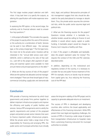 106 FINANCE FOR CITY LEADERS HANDBOOK
The first stage involves project selection and defi-
nition. A key task here is to specify the outputs, as
altering this specification will involve expensive rene-
gotiation.
In assessing the PPP option, in the second stage, the
authority and its financial advisors need to answer
four key questions:24
1. Is the project affordable? This considers the capacity
of the project to pay by either the users of the services
or the authority (or a combination of both). Services
can be paid in two different ways: the user-pays
type, or the unitary charge type.25
The first type trans-
fers more risk to the private sector. Investors will be
interested in the “annual debt service cover ratio”
(ADSCR), which is defined as the ratio of free cash
(i.e., cash left to the project after payment of oper-
ating and essential capital costs) available to meet
annual interest and principal payments on the debt.26
2. What are the key sources of risks of the project?
What are the optimal risk allocation and risk manage-
ment strategies? There are three broad types of risks:
commercial (including supply-side and demand-side
risks), legal, and political. Best-practice principles of
risk management suggest that risks should be allo-
cated to the party best-placed to manage or absorb
them. Thus, the private sector assumes the commer-
cial risks, while the public sector assumes legal and
political risks.
3. What are the financing sources for the project?
Questions include whether it is bankable (i.e.,
whether lenders would be willing to finance it) and
whether it would attract equity capital or public
funding. A bankable project would be cheaper to
finance, but it requires a healthy cash flow.
4. Even if the project is affordable and bankable,
does the project represent value for money? This
requires the conduct of the CBA and PSC exercises
described earlier.
In addition, depending on the institutional and
regulatory context of the country, it is necessary to
consider the tax and public finance treatment of the
PPP. For example, returns on bonds may be exempt
from capital gains tax, thus reducing the financing
cost of the PPP deal.
Conclusion
PPPs provide a financing mechanism by which local
governments and private firms partner together to
deliver important infrastructure projects and improve
the efficiency and quality of public facilities and
services. Various PPP arrangements exist to satisfy the
specific requirements and context of the proposed
project and protect private sector interests that want
to finance important public infrastructure projects.
While the private sector holds a large share of the
responsibility for financing and arranging PPPs, the
public sector and municipal authorities must critically
assess the long-term viability of the PPP project and its
capacity to generate adequate returns on investment.
The success of PPPs in developed and developing
countries alike confirms the broad applicability and
effectiveness of this financing instrument. While PPPs
present their own legal and regulatory challenges, the
success of PPPs in financing a wide range of projects
from transportation infrastructure to hospitals make
them a promising financing instrument for municipal
authorities to consider.
 