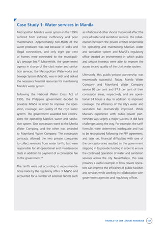 FINANCE FOR CITY LEADERS HANDBOOK 107
Case Study 1: Water services in Manila
as inflation and other shocks that would affect the
price of water and sanitation services. The collab-
oration between the private entities responsible
for operating and maintaining Manila’s water
and sanitation system and MWSS’s regulatory
office created an environment in which public
and private interests were able to improve the
access to and quality of the city’s water system.
Ultimately, this public–private partnership was
enormously successful. Today, Manila Water
Company and Mayniland Water Company
service 99 per cent and 97.8 per cent of their
concession areas, respectively, and are opera-
tional 24 hours a day. In addition to improved
coverage, the efficiency of the city’s water and
sanitation has dramatically improved. While
Manila’s experience with public–private part-
nerships was largely a major success, it did face
challenges along the way. For example, the tariff
formulas were determined inadequate and had
to be restructured following the PPP agreement,
and later on, financial difficulties with one of
the concessionaries resulted in the government
stepping in to provide funding in order to ensure
the continued operation of water and sanitation
services across the city. Nevertheless, this case
provides a useful example of how private opera-
tors can improve the efficiency of public facilities
and services while working in collaboration with
government agencies and regulatory offices.
Metropolitan Manila’s water system in the 1990s
suffered from extreme inefficiency and poor
maintenance. Approximately two-thirds of the
water produced was lost because of leaks and
illegal connections, and only eight per cent
of homes were connected to the municipali-
ty’s sewage line.27
Meanwhile, the government
agency in charge of the city’s water and sanita-
tion services, the Metropolitan Waterworks and
Sewage System (MWSS), was in debt and lacked
the necessary financial resources for maintaining
Manila’s water system.
Following the National Water Crisis Act of
1995, the Philippine government decided to
privatize MWSS in order to improve the oper-
ation, coverage, and quality of the city’s water
system. The government awarded two conces-
sions for operating Manila’s water and sanita-
tion system. One concession went to the Manila
Water Company, and the other was awarded
to Mayniland Water Company. The concession
contracts allowed the two private companies
to collect revenues from water tariffs, but were
responsible for all operational and maintenance
costs in addition to payment of a concession fee
to the government.28
The tariffs were set according to recommenda-
tions made by the regulatory office of MWSS and
accounted for a number of external factors such
 
