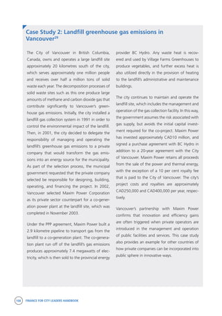 108 FINANCE FOR CITY LEADERS HANDBOOK
Case Study 2: Landfill greenhouse gas emissions in
Vancouver29
The City of Vancouver in British Columbia,
Canada, owns and operates a large landfill site
approximately 20 kilometres south of the city,
which serves approximately one million people
and receives over half a million tons of solid
waste each year. The decomposition processes of
solid waste sites such as this one produce large
amounts of methane and carbon dioxide gas that
contribute significantly to Vancouver’s green-
house gas emissions. Initially, the city installed a
landfill gas collection system in 1991 in order to
control the environmental impact of the landfill.
Then, in 2001, the city decided to delegate the
responsibility of managing and operating the
landfill’s greenhouse gas emissions to a private
company that would transform the gas emis-
sions into an energy source for the municipality.
As part of the selection process, the municipal
government requested that the private company
selected be responsible for designing, building,
operating, and financing the project. In 2002,
Vancouver selected Maxim Power Corporation
as its private sector counterpart for a co-gener-
ation power plant at the landfill site, which was
completed in November 2003.
Under the PPP agreement, Maxim Power built a
2.9 kilometre pipeline to transport gas from the
landfill to a co-generation plant. The co-genera-
tion plant run off of the landfill’s gas emissions
produces approximately 7.4 megawatts of elec-
tricity, which is then sold to the provincial energy
provider BC Hydro. Any waste heat is recov-
ered and used by Village Farms Greenhouses to
produce vegetables, and further excess heat is
also utilized directly in the provision of heating
to the landfill’s administrative and maintenance
buildings.
The city continues to maintain and operate the
landfill site, which includes the management and
operation of the gas collection facility. In this way,
the government assumes the risk associated with
gas supply, but avoids the initial capital invest-
ment required for the co-project. Maxim Power
has invested approximately CAD10 million, and
signed a purchase agreement with BC Hydro in
addition to a 20-year agreement with the City
of Vancouver. Maxim Power retains all proceeds
from the sale of the power and thermal energy,
with the exception of a 10 per cent royalty fee
that is paid to the City of Vancouver. The city’s
project costs and royalties are approximately
CAD250,000 and CAD400,000 per year, respec-
tively.
Vancouver’s partnership with Maxim Power
confirms that innovation and efficiency gains
are often triggered when private operators are
introduced in the management and operation
of public facilities and services. This case study
also provides an example for other countries of
how private companies can be incorporated into
public sphere in innovative ways.
 