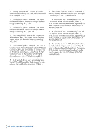 110 FINANCE FOR CITY LEADERS HANDBOOK
20	 J. Loxley,Asking the Right Questions:A Guide for
Municipalities Considering P3s (Ottawa, Canadian Union of
Public Employees, 2012).
21	 European PPP Expertise Centre (EPEC),The Non-Fi-
nancial Benefits of PPPs:A Review of Concepts and Meth-
odology (Luxembourg, EPCE, 2011).
22	 European PPP Expertise Centre (EPEC),The Non-Fi-
nancial Benefits of PPPs:A Review of Concepts and Meth-
odology (Luxembourg, EPCE, 2011), p. 6.
23	 These are explained in more detail in European PPP
Expertise Centre (EPEC),The Guide to Guidance: How to
Prepare, Procure and Deliver PPP Projects (Luxembourg,
EPEC, 2011).
24	 European PPP Expertise Centre (EPEC),The Guide to
Guidance: How to Prepare, Procure and Deliver PPP Projects
(Luxembourg, EPEC, 2011).This list can be extended. For a
set of 10 critical questions, see J. Loxley,Asking the Right
Questions:A Guide for Municipalities Considering P3s
(Ottawa, Canadian Union of Public Employees, 2012).
25	 G. M.Winch, M. Onishi, and S. Schmidt, eds.,Taking
Stock of PPP and PFI Around the World (London,The Asso-
ciation of Chartered Certified Accountants, 2012), p. 9.
26	 European PPP Expertise Centre (EPEC),The Guide to
Guidance: How to Prepare, Procure and Deliver PPP Projects
(Luxembourg, EPEC, 2011), p. 48, footnote 12.
27	 M.Verougstraete and I. Enders, Efficiency Gains:The
Case of Water Services in Manila (Bangkok, UNESCAP,
2014).Available from http://www.unescap.org/sites/default/
files/Case%202%20-%20Efficiency%20Gains%20-%20
Manila%20Water.pdf.
28	 M.Verougstraete and I. Enders, Efficiency Gains:The
Case of Water Services in Manila (Bangkok, UNESCAP,
2014).Available from http://www.unescap.org/sites/default/
files/Case%202%20-%20Efficiency%20Gains%20-%20
Manila%20Water.pdf.
29	 The Canadian Council for Public-Private Partnerships,
Private-Public Partnerships:A Guide for Municipalities (To-
ronto,The Canadian Council for Public-Private Partnerships,
2011).Available from http://www.p3canada.ca/~/media/
english/resources-library/files/p3%20guide%20for%20
municipalities.pdf.
 