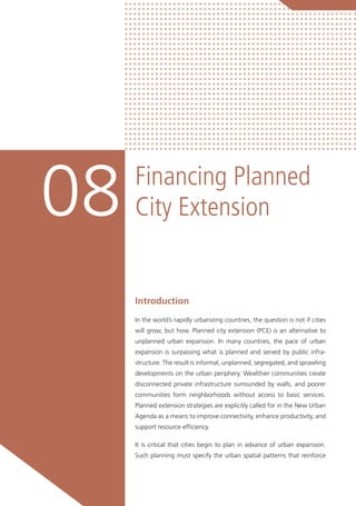 Financing Planned
City Extension08
Introduction
In the world’s rapidly urbanizing countries, the question is not if cities
will grow, but how. Planned city extension (PCE) is an alternative to
unplanned urban expansion. In many countries, the pace of urban
expansion is surpassing what is planned and served by public infra-
structure. The result is informal, unplanned, segregated, and sprawling
developments on the urban periphery. Wealthier communities create
disconnected private infrastructure surrounded by walls, and poorer
communities form neighborhoods without access to basic services.
Planned extension strategies are explicitly called for in the New Urban
Agenda as a means to improve connectivity, enhance productivity, and
support resource efficiency.
It is critical that cities begin to plan in advance of urban expansion.
Such planning must specify the urban spatial patterns that reinforce
 