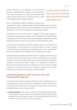 FINANCE FOR CITY LEADERS HANDBOOK 113
economic efficiency, social integration, and environmental
protection. These patterns are compact, connected, and mixed.
They include the provision of a quality and connected street
network, sufficient public space, a mixture of land uses, socially
mixed neighborhoods, and adequate density.
PCE is a methodology to address sustainable urban growth at a
required scale, creating an adequate supply of serviced buildable plots to accommo-
date population growth without the loss of affordability or the creation of informal
settlements. In short, PCE sets the stage for sustainable urban growth.1
Implementation of PCE should follow an integrated “three-pronged approach,”
incorporating urban planning and design, rules and regulations, and public financial
management. If these three elements are not well-integrated, implementation will be
disjointed or piecemeal, and the vision of the PCE will be divorced from reality.
Local governments in particular sometimes struggle to pay for what they plan, and
should integrate a financial strategy into the planning process in order to support
improved prioritization and leveraging of available resources. As such, creating a real-
istic financial implementation strategy for PCE is the subject of this chapter.
The chapter begins by explaining the self-financing PCE approach, wherein PCE pays
for itself. The chapter then discusses how to tailor financial planning to a city’s finan-
cial and economic capacity. Next it explains how to conduct a rapid financial feasibility
assessment to help ensure the plan is realistic. This is followed by a discussion of
various ways to calculate private sector potential, as in many instances the imple-
mentation of a PCE falls to private actors. The chapter concludes with a list of key
considerations for making an initial analysis of financial feasibility.
Linking development with revenues: The self-
financing PCE approach
In an ideal situation, planned city extension will pay for itself. As development occurs,
it should generate tax revenues to pay the municipality for services, including suffi-
cient revenue to cover debt service on investments in infrastructure. For this situation
to materialize there are two core requirements:
	 Financial capacity: There must be a source of sufficient upfront capital funds for
initial investments in public infrastructure and services through borrowing, grants,
a revolving fund, or other sources, as well as a functioning mechanism to generate
revenue from land or activities in the PCE as it develops.
In many countries, the pace of
urban expansion is surpassing
what is planned and served by
public infrastructure.
 