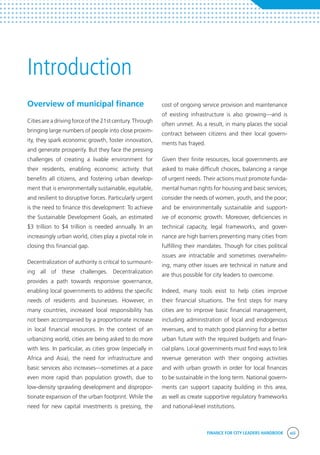 FINANCE FOR CITY LEADERS HANDBOOK xiii
Overview of municipal finance
Cities are a driving force of the 21st century. Through
bringing large numbers of people into close proxim-
ity, they spark economic growth, foster innovation,
and generate prosperity. But they face the pressing
challenges of creating a livable environment for
their residents, enabling economic activity that
benefits all citizens, and fostering urban develop-
ment that is environmentally sustainable, equitable,
and resilient to disruptive forces. Particularly urgent
is the need to finance this development: To achieve
the Sustainable Development Goals, an estimated
$3 trillion to $4 trillion is needed annually. In an
increasingly urban world, cities play a pivotal role in
closing this financial gap.
Decentralization of authority is critical to surmount-
ing all of these challenges. Decentralization
provides a path towards responsive governance,
enabling local governments to address the specific
needs of residents and businesses. However, in
many countries, increased local responsibility has
not been accompanied by a proportionate increase
in local financial resources. In the context of an
urbanizing world, cities are being asked to do more
with less. In particular, as cities grow (especially in
Africa and Asia), the need for infrastructure and
basic services also increases—sometimes at a pace
even more rapid than population growth, due to
low-density sprawling development and dispropor-
tionate expansion of the urban footprint. While the
need for new capital investments is pressing, the
cost of ongoing service provision and maintenance
of existing infrastructure is also growing—and is
often unmet. As a result, in many places the social
contract between citizens and their local govern-
ments has frayed.
Given their finite resources, local governments are
asked to make difficult choices, balancing a range
of urgent needs. Their actions must promote funda-
mental human rights for housing and basic services;
consider the needs of women, youth, and the poor;
and be environmentally sustainable and support-
ive of economic growth. Moreover, deficiencies in
technical capacity, legal frameworks, and gover-
nance are high barriers preventing many cities from
fulfilling their mandates. Though for cities political
issues are intractable and sometimes overwhelm-
ing, many other issues are technical in nature and
are thus possible for city leaders to overcome.
Indeed, many tools exist to help cities improve
their financial situations. The first steps for many
cities are to improve basic financial management,
including administration of local and endogenous
revenues, and to match good planning for a better
urban future with the required budgets and finan-
cial plans. Local governments must find ways to link
revenue generation with their ongoing activities
and with urban growth in order for local finances
to be sustainable in the long term. National govern-
ments can support capacity building in this area,
as well as create supportive regulatory frameworks
and national-level institutions.
Introduction
 