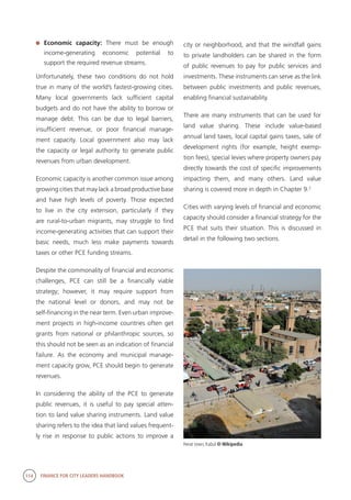 114 FINANCE FOR CITY LEADERS HANDBOOK
	 Economic capacity: There must be enough
income-generating economic potential to
support the required revenue streams.
Unfortunately, these two conditions do not hold
true in many of the world’s fastest-growing cities.
Many local governments lack sufficient capital
budgets and do not have the ability to borrow or
manage debt. This can be due to legal barriers,
insufficient revenue, or poor financial manage-
ment capacity. Local government also may lack
the capacity or legal authority to generate public
revenues from urban development.
Economic capacity is another common issue among
growing cities that may lack a broad productive base
and have high levels of poverty. Those expected
to live in the city extension, particularly if they
are rural-to-urban migrants, may struggle to find
income-generating activities that can support their
basic needs, much less make payments towards
taxes or other PCE funding streams.
Despite the commonality of financial and economic
challenges, PCE can still be a financially viable
strategy; however, it may require support from
the national level or donors, and may not be
self-financing in the near term. Even urban improve-
ment projects in high-income countries often get
grants from national or philanthropic sources, so
this should not be seen as an indication of financial
failure. As the economy and municipal manage-
ment capacity grow, PCE should begin to generate
revenues.
In considering the ability of the PCE to generate
public revenues, it is useful to pay special atten-
tion to land value sharing instruments. Land value
sharing refers to the idea that land values frequent-
ly rise in response to public actions to improve a
city or neighborhood, and that the windfall gains
to private landholders can be shared in the form
of public revenues to pay for public services and
investments. These instruments can serve as the link
between public investments and public revenues,
enabling financial sustainability.
There are many instruments that can be used for
land value sharing. These include value-based
annual land taxes, local capital gains taxes, sale of
development rights (for example, height exemp-
tion fees), special levies where property owners pay
directly towards the cost of specific improvements
impacting them, and many others. Land value
sharing is covered more in depth in Chapter 9.2
Cities with varying levels of financial and economic
capacity should consider a financial strategy for the
PCE that suits their situation. This is discussed in
detail in the following two sections.
Herat town, Kabul © Wikipedia
 