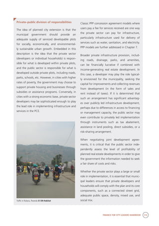 FINANCE FOR CITY LEADERS HANDBOOK 115
Private–public division of responsibilities
The idea of planned city extension is that the
municipal government should provide an
adequate supply of serviced developable plots
for socially, economically, and environmental-
ly sustainable urban growth. Embedded in this
description is the idea that the private sector
(developers or individual households) is respon-
sible for what is developed within private plots,
and the public sector is responsible for what is
developed outside private plots, including roads,
parks, schools, etc. However, in cities with higher
rates of poverty, the government may choose to
support private housing and businesses through
subsidies or assistance programs. Conversely, in
cities with a strong economic base, private sector
developers may be sophisticated enough to play
the lead role in implementing infrastructure and
services in the PCE.
Classic PPP concession agreement models where
users pay a fee for services received are one way
the private sector can pay for infrastructure,
particularly infrastructure used for delivery of
services such as water, sanitation, and electricity.
PPP models are further addressed in Chapter 7.
Broader private infrastructure provision, includ-
ing roads, drainage, parks, and amenities,
can be financially lucrative if combined with
income-generating real estate development. In
this case, a developer may play the role typical-
ly envisioned for the municipality, seeking the
capital for improvements and collecting revenues
from development (in the form of sales and
rent instead of taxes). If it is determined that
such an arrangement has significant advantag-
es over publicly led infrastructure development,
perhaps due to differences in access to financing
or management capacity, the public sector may
even contribute to privately led implementation
through instruments such as tax abatement,
assistance in land pooling, direct subsidies, or a
risk-sharing arrangement.
When negotiating joint development agree-
ments, it is critical that the public sector inde-
pendently assess the level of profitability of
planned real estate developments in order to give
the government the information needed to seek
a fair share of costs and risks.
Whether the private sector plays a large or small
role in implementation, it is essential that munic-
ipal leaders ensure that private developers and
households will comply with the plan and its core
components, such as a connected street grid,
adequate public space, density, mixed use, and
social mix.Traffic in Rubavu, Rwanda © UN-Habitat
 