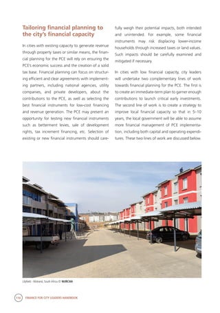 116 FINANCE FOR CITY LEADERS HANDBOOK
Tailoring financial planning to
the city’s financial capacity
In cities with existing capacity to generate revenue
through property taxes or similar means, the finan-
cial planning for the PCE will rely on ensuring the
PCE’s economic success and the creation of a solid
tax base. Financial planning can focus on structur-
ing efficient and clear agreements with implement-
ing partners, including national agencies, utility
companies, and private developers, about the
contributions to the PCE, as well as selecting the
best financial instruments for low-cost financing
and revenue generation. The PCE may present an
opportunity for testing new financial instruments
such as betterment levies, sale of development
rights, tax increment financing, etc. Selection of
existing or new financial instruments should care-
fully weigh their potential impacts, both intended
and unintended. For example, some financial
instruments may risk displacing lower-income
households through increased taxes or land values.
Such impacts should be carefully examined and
mitigated if necessary.
In cities with low financial capacity, city leaders
will undertake two complementary lines of work
towards financial planning for the PCE. The first is
to create an immediate-term plan to garner enough
contributions to launch critical early investments.
The second line of work is to create a strategy to
improve local financial capacity so that in 5–10
years, the local government will be able to assume
more financial management of PCE implementa-
tion, including both capital and operating expendi-
tures. These two lines of work are discussed below.
Lilyfield - Midrand, South Africa © NURCHA
 