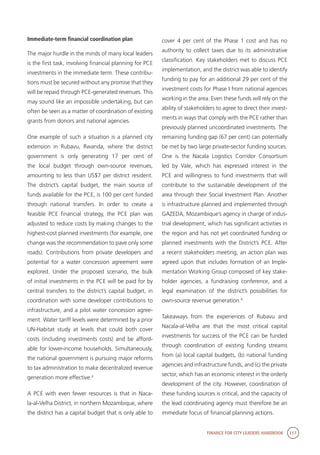 FINANCE FOR CITY LEADERS HANDBOOK 117
Immediate-term financial coordination plan
The major hurdle in the minds of many local leaders
is the first task, involving financial planning for PCE
investments in the immediate term. These contribu-
tions must be secured without any promise that they
will be repaid through PCE-generated revenues. This
may sound like an impossible undertaking, but can
often be seen as a matter of coordination of existing
grants from donors and national agencies.
One example of such a situation is a planned city
extension in Rubavu, Rwanda, where the district
government is only generating 17 per cent of
the local budget through own-source revenues,
amounting to less than US$7 per district resident.
The district’s capital budget, the main source of
funds available for the PCE, is 100 per cent funded
through national transfers. In order to create a
feasible PCE financial strategy, the PCE plan was
adjusted to reduce costs by making changes to the
highest-cost planned investments (for example, one
change was the recommendation to pave only some
roads). Contributions from private developers and
potential for a water concession agreement were
explored. Under the proposed scenario, the bulk
of initial investments in the PCE will be paid for by
central transfers to the district’s capital budget, in
coordination with some developer contributions to
infrastructure, and a pilot water concession agree-
ment. Water tariff levels were determined by a prior
UN-Habitat study at levels that could both cover
costs (including investments costs) and be afford-
able for lower-income households. Simultaneously,
the national government is pursuing major reforms
to tax administration to make decentralized revenue
generation more effective.3
A PCE with even fewer resources is that in Naca-
la-al-Velha District, in northern Mozambique, where
the district has a capital budget that is only able to
cover 4 per cent of the Phase 1 cost and has no
authority to collect taxes due to its administrative
classification. Key stakeholders met to discuss PCE
implementation, and the district was able to identify
funding to pay for an additional 29 per cent of the
investment costs for Phase I from national agencies
working in the area. Even these funds will rely on the
ability of stakeholders to agree to direct their invest-
ments in ways that comply with the PCE rather than
previously planned uncoordinated investments. The
remaining funding gap (67 per cent) can potentially
be met by two large private-sector funding sources.
One is the Nacala Logistics Corridor Consortium
led by Vale, which has expressed interest in the
PCE and willingness to fund investments that will
contribute to the sustainable development of the
area through their Social Investment Plan. Another
is infrastructure planned and implemented through
GAZEDA, Mozambique’s agency in charge of indus-
trial development, which has significant activities in
the region and has not yet coordinated funding or
planned investments with the District’s PCE. After
a recent stakeholders meeting, an action plan was
agreed upon that includes formation of an Imple-
mentation Working Group composed of key stake-
holder agencies, a fundraising conference, and a
legal examination of the district’s possibilities for
own-source revenue generation.4
Takeaways from the experiences of Rubavu and
Nacala-al-Velha are that the most critical capital
investments for success of the PCE can be funded
through coordination of existing funding streams
from (a) local capital budgets, (b) national funding
agencies and infrastructure funds, and (c) the private
sector, which has an economic interest in the orderly
development of the city. However, coordination of
these funding sources is critical, and the capacity of
the lead coordinating agency must therefore be an
immediate focus of financial planning actions.
 