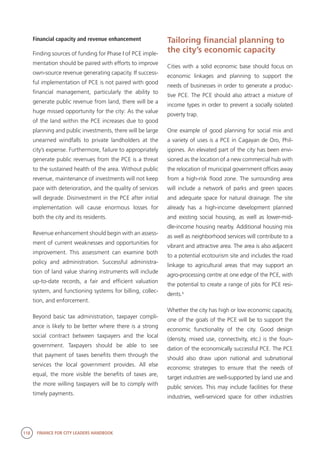118 FINANCE FOR CITY LEADERS HANDBOOK
Financial capacity and revenue enhancement
Finding sources of funding for Phase I of PCE imple-
mentation should be paired with efforts to improve
own-source revenue generating capacity. If success-
ful implementation of PCE is not paired with good
financial management, particularly the ability to
generate public revenue from land, there will be a
huge missed opportunity for the city: As the value
of the land within the PCE increases due to good
planning and public investments, there will be large
unearned windfalls to private landholders at the
city’s expense. Furthermore, failure to appropriately
generate public revenues from the PCE is a threat
to the sustained health of the area. Without public
revenue, maintenance of investments will not keep
pace with deterioration, and the quality of services
will degrade. Disinvestment in the PCE after initial
implementation will cause enormous losses for
both the city and its residents.
Revenue enhancement should begin with an assess-
ment of current weaknesses and opportunities for
improvement. This assessment can examine both
policy and administration. Successful administra-
tion of land value sharing instruments will include
up-to-date records, a fair and efficient valuation
system, and functioning systems for billing, collec-
tion, and enforcement.
Beyond basic tax administration, taxpayer compli-
ance is likely to be better where there is a strong
social contract between taxpayers and the local
government. Taxpayers should be able to see
that payment of taxes benefits them through the
services the local government provides. All else
equal, the more visible the benefits of taxes are,
the more willing taxpayers will be to comply with
timely payments.
Tailoring financial planning to
the city’s economic capacity
Cities with a solid economic base should focus on
economic linkages and planning to support the
needs of businesses in order to generate a produc-
tive PCE. The PCE should also attract a mixture of
income types in order to prevent a socially isolated
poverty trap.
One example of good planning for social mix and
a variety of uses is a PCE in Cagayan de Oro, Phil-
ippines. An elevated part of the city has been envi-
sioned as the location of a new commercial hub with
the relocation of municipal government offices away
from a high-risk flood zone. The surrounding area
will include a network of parks and green spaces
and adequate space for natural drainage. The site
already has a high-income development planned
and existing social housing, as well as lower-mid-
dle-income housing nearby. Additional housing mix
as well as neighborhood services will contribute to a
vibrant and attractive area. The area is also adjacent
to a potential ecotourism site and includes the road
linkage to agricultural areas that may support an
agro-processing centre at one edge of the PCE, with
the potential to create a range of jobs for PCE resi-
dents.5
Whether the city has high or low economic capacity,
one of the goals of the PCE will be to support the
economic functionality of the city. Good design
(density, mixed use, connectivity, etc.) is the foun-
dation of the economically successful PCE. The PCE
should also draw upon national and subnational
economic strategies to ensure that the needs of
target industries are well-supported by land use and
public services. This may include facilities for these
industries, well-serviced space for other industries
 